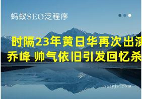 时隔23年黄日华再次出演乔峰 帅气依旧引发回忆杀