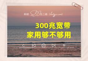 300兆宽带家用够不够用