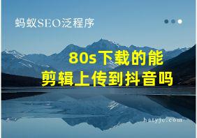 80s下载的能剪辑上传到抖音吗